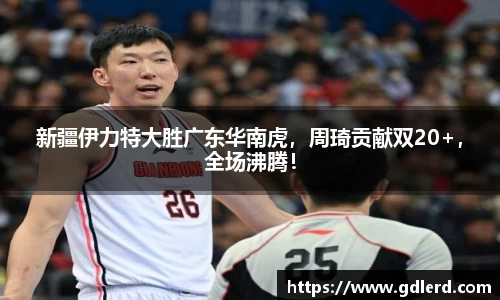 新疆伊力特大胜广东华南虎，周琦贡献双20+，全场沸腾！