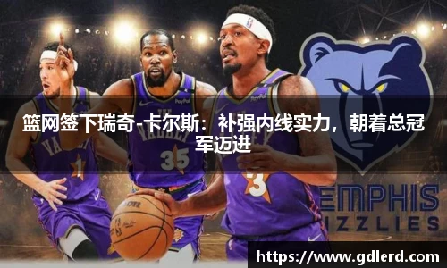 篮网签下瑞奇-卡尔斯：补强内线实力，朝着总冠军迈进
