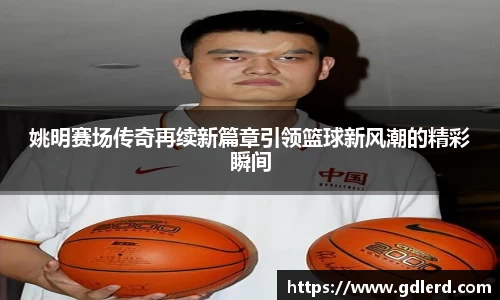 姚明赛场传奇再续新篇章引领篮球新风潮的精彩瞬间