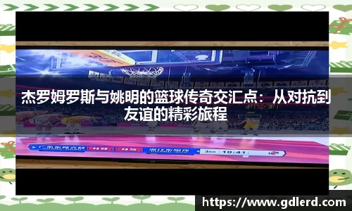 杰罗姆罗斯与姚明的篮球传奇交汇点：从对抗到友谊的精彩旅程