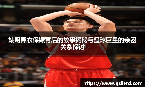 姚明黑衣保镖背后的故事揭秘与篮球巨星的亲密关系探讨