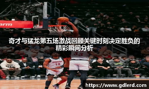 奇才与猛龙第五场激战回顾关键时刻决定胜负的精彩瞬间分析