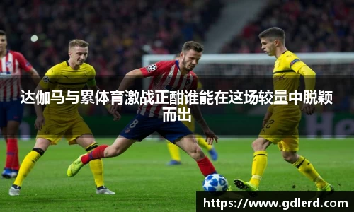 达伽马与累体育激战正酣谁能在这场较量中脱颖而出