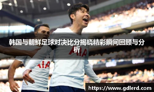 韩国与朝鲜足球对决比分揭晓精彩瞬间回顾与分析