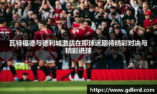 瓦特福德与德利城激战在即球迷期待精彩对决与精彩进球